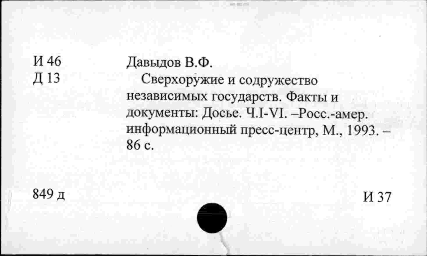 ﻿И 46 Д 13	Давыдов В.Ф. Сверхоружие и содружество независимых государств. Факты и документы: Досье. Ч.1-У1. -Росс.-амер. информационный пресс-центр, М., 1993. -86 с.
849 д	И 37